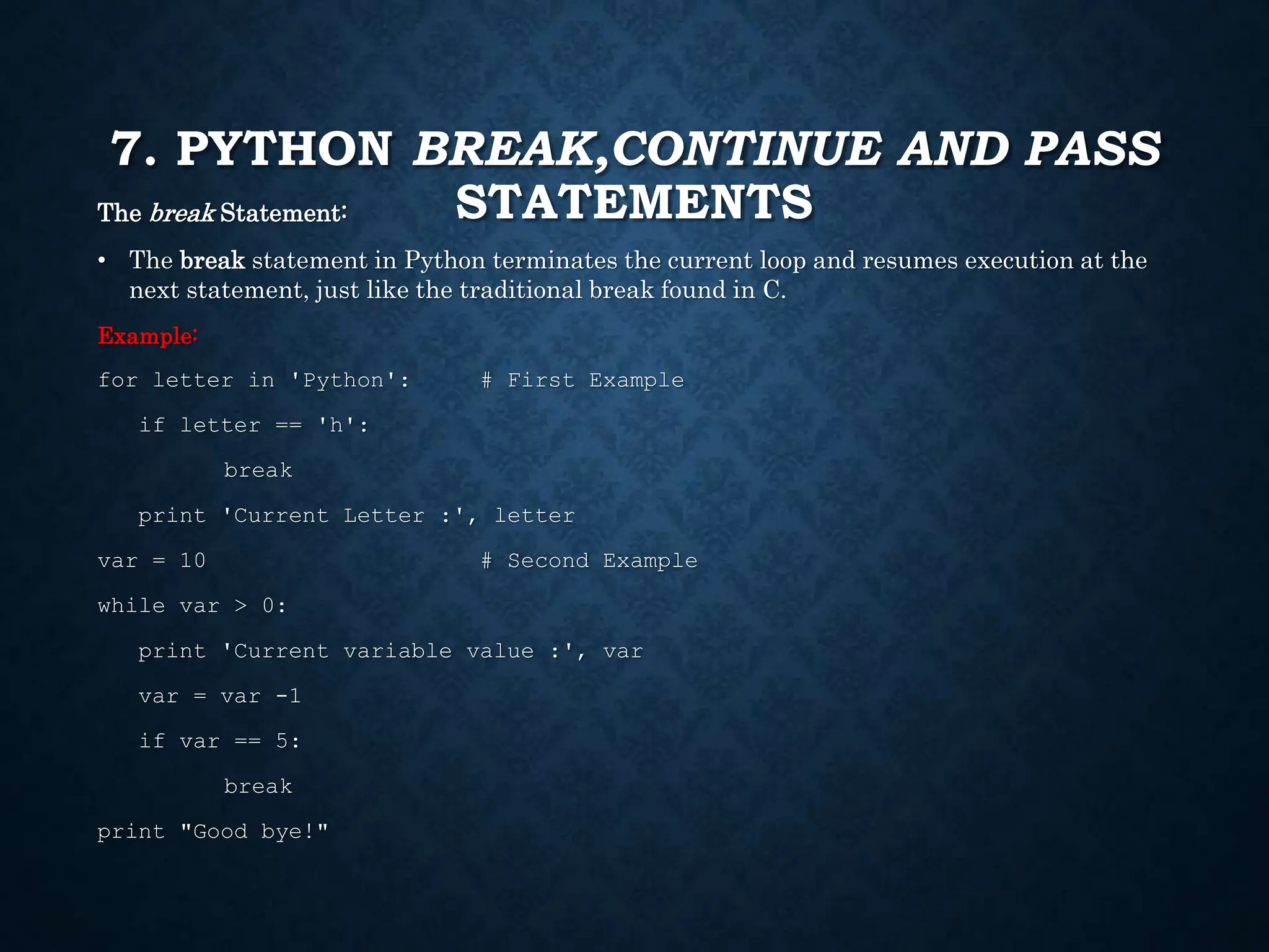 7. PYTHON BREAK,CONTINUE AND PASS STATEMENTS The break Statement: • The break statement in Python terminates the current loop and resumes execution at the next statement, just like the traditional break found in C. Example: for letter in 'Python': # First Example if letter == 'h': break print 'Current Letter :', letter var = 10 # Second Example while var > 0: print 'Current variable value :', var var = var -1 if var == 5: break print "Good bye!" 