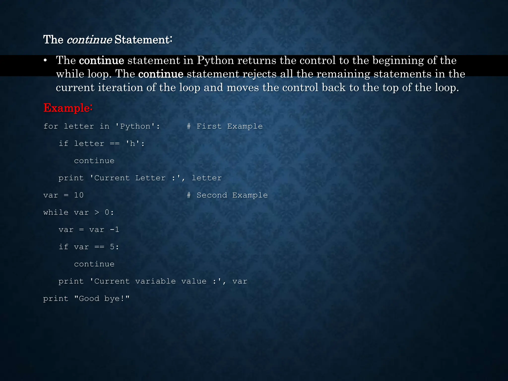 The continue Statement: • The continue statement in Python returns the control to the beginning of the while loop. The continue statement rejects all the remaining statements in the current iteration of the loop and moves the control back to the top of the loop. Example: for letter in 'Python': # First Example if letter == 'h': continue print 'Current Letter :', letter var = 10 # Second Example while var > 0: var = var -1 if var == 5: continue print 'Current variable value :', var print "Good bye!" 