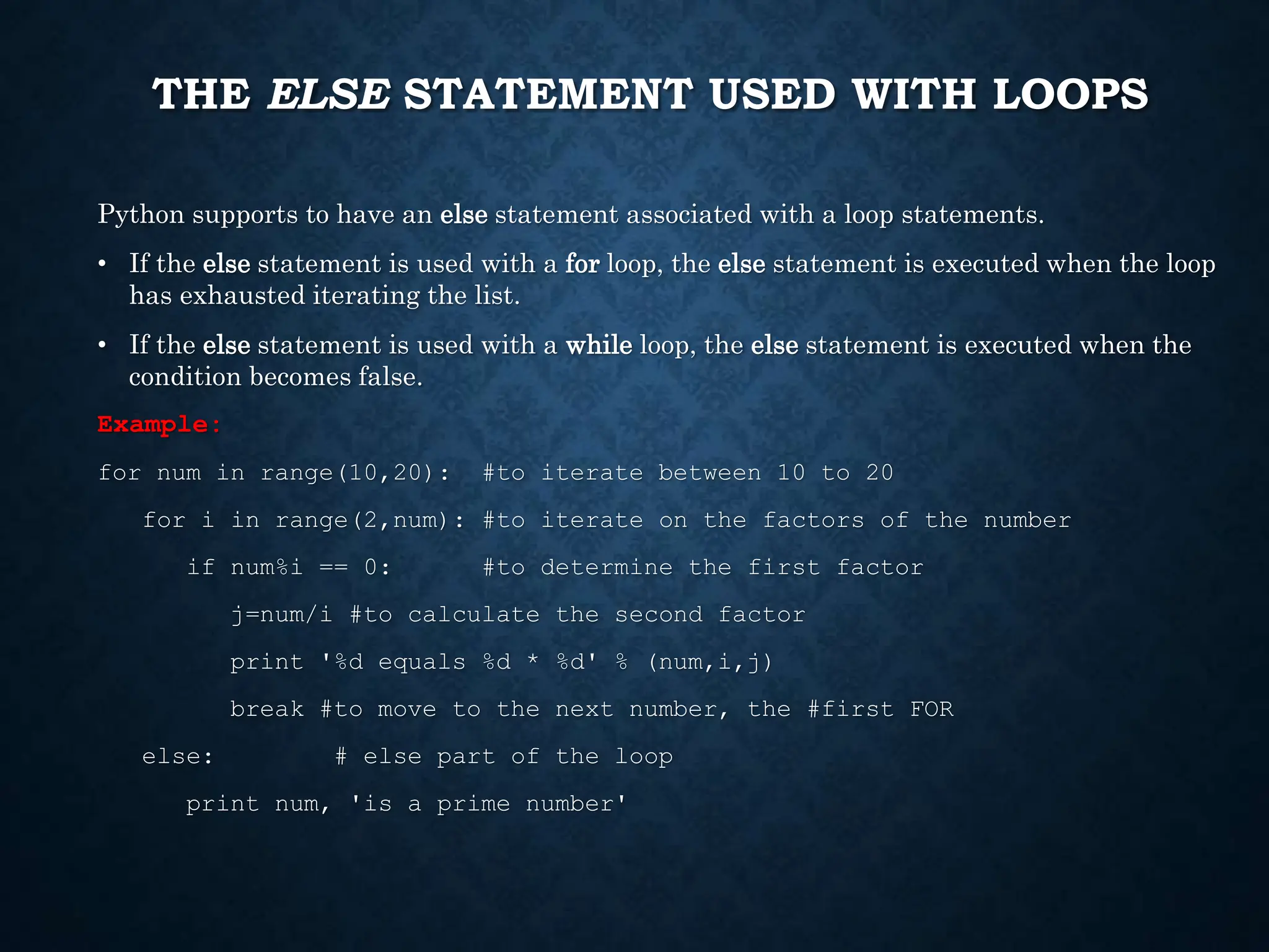 THE ELSE STATEMENT USED WITH LOOPS Python supports to have an else statement associated with a loop statements. • If the else statement is used with a for loop, the else statement is executed when the loop has exhausted iterating the list. • If the else statement is used with a while loop, the else statement is executed when the condition becomes false. Example: for num in range(10,20): #to iterate between 10 to 20 for i in range(2,num): #to iterate on the factors of the number if num%i == 0: #to determine the first factor j=num/i #to calculate the second factor print '%d equals %d * %d' % (num,i,j) break #to move to the next number, the #first FOR else: # else part of the loop print num, 'is a prime number' 