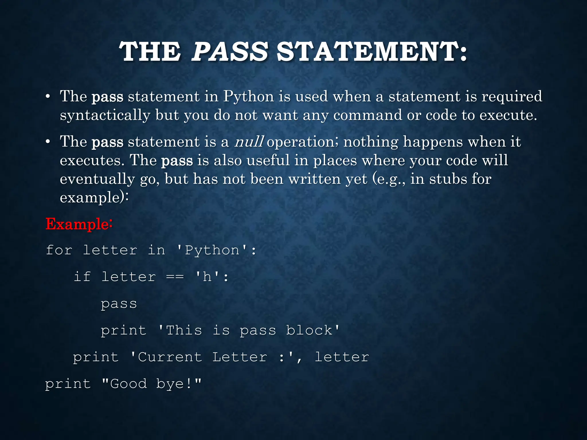 THE PASS STATEMENT: • The pass statement in Python is used when a statement is required syntactically but you do not want any command or code to execute. • The pass statement is a null operation; nothing happens when it executes. The pass is also useful in places where your code will eventually go, but has not been written yet (e.g., in stubs for example): Example: for letter in 'Python': if letter == 'h': pass print 'This is pass block' print 'Current Letter :', letter print "Good bye!" 
