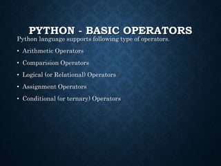 PYTHON - BASIC OPERATORS
Python language supports following type of operators.
• Arithmetic Operators
• Comparision Operators
• Logical (or Relational) Operators
• Assignment Operators
• Conditional (or ternary) Operators
 