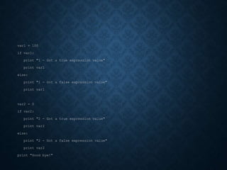 var1 = 100
if var1:
print "1 - Got a true expression value"
print var1
else:
print "1 - Got a false expression value"
print var1
var2 = 0
if var2:
print "2 - Got a true expression value"
print var2
else:
print "2 - Got a false expression value"
print var2
print "Good bye!"
 