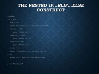 THE NESTED IF...ELIF...ELSE
CONSTRUCT
Example:
var = 100
if var < 200:
print "Expression value is less than 200"
if var == 150:
print "Which is 150"
elif var == 100:
print "Which is 100"
elif var == 50:
print "Which is 50"
elif var < 50:
print "Expression value is less than 50"
else:
print "Could not find true expression"
print "Good bye!"
 