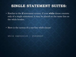 SINGLE STATEMENT SUITES:
• Similar to the if statement syntax, if your while clause consists
only of a single statement, it may be placed on the same line as
the while header.
• Here is the syntax of a one-line while clause:
while expression : statement
 