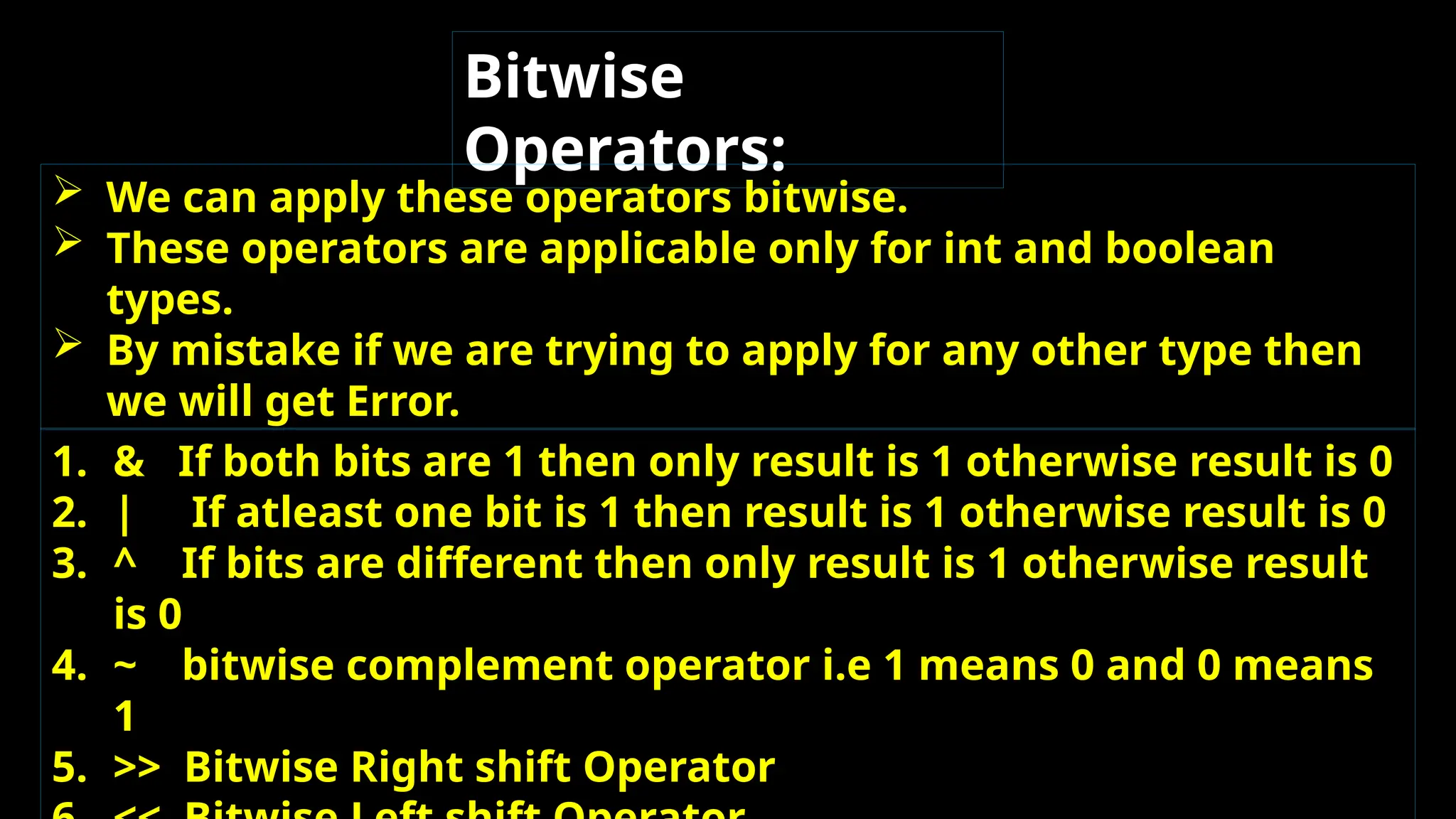 Bitwise
Operators:
 We can apply these operators bitwise.
 These operators are applicable only for int and boolean
types.
 By mistake if we are trying to apply for any other type then
we will get Error.
1. & If both bits are 1 then only result is 1 otherwise result is 0
2. | If atleast one bit is 1 then result is 1 otherwise result is 0
3. ^ If bits are different then only result is 1 otherwise result
is 0
4. ~ bitwise complement operator i.e 1 means 0 and 0 means
1
5. >> Bitwise Right shift Operator
 