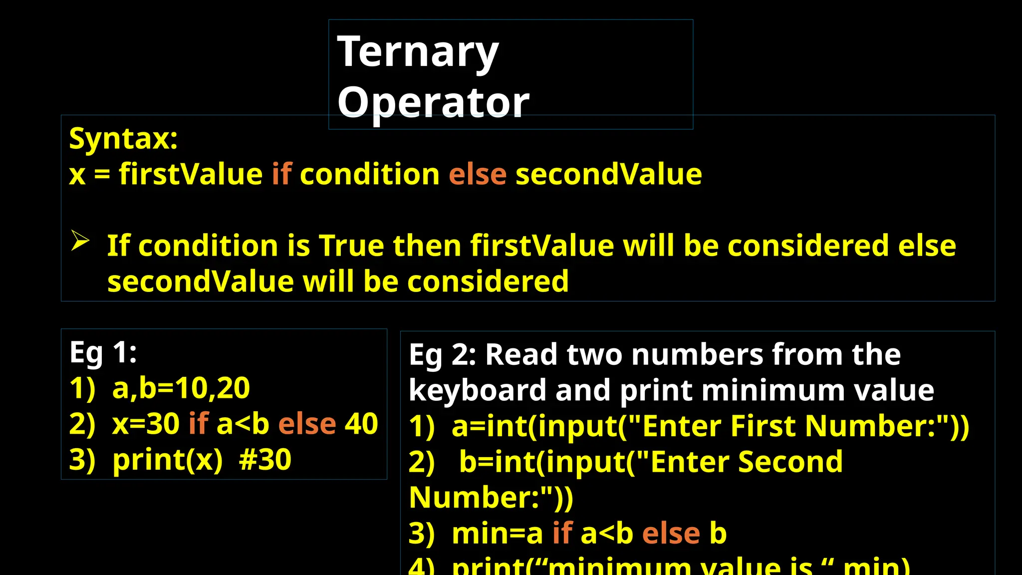 Ternary
Operator
Syntax:
x = firstValue if condition else secondValue
 If condition is True then firstValue will be considered else
secondValue will be considered.
Eg 1:
1) a,b=10,20
2) x=30 if a<b else 40
3) print(x) #30
Eg 2: Read two numbers from the
keyboard and print minimum value
1) a=int(input("Enter First Number:"))
2) b=int(input("Enter Second
Number:"))
3) min=a if a<b else b
 