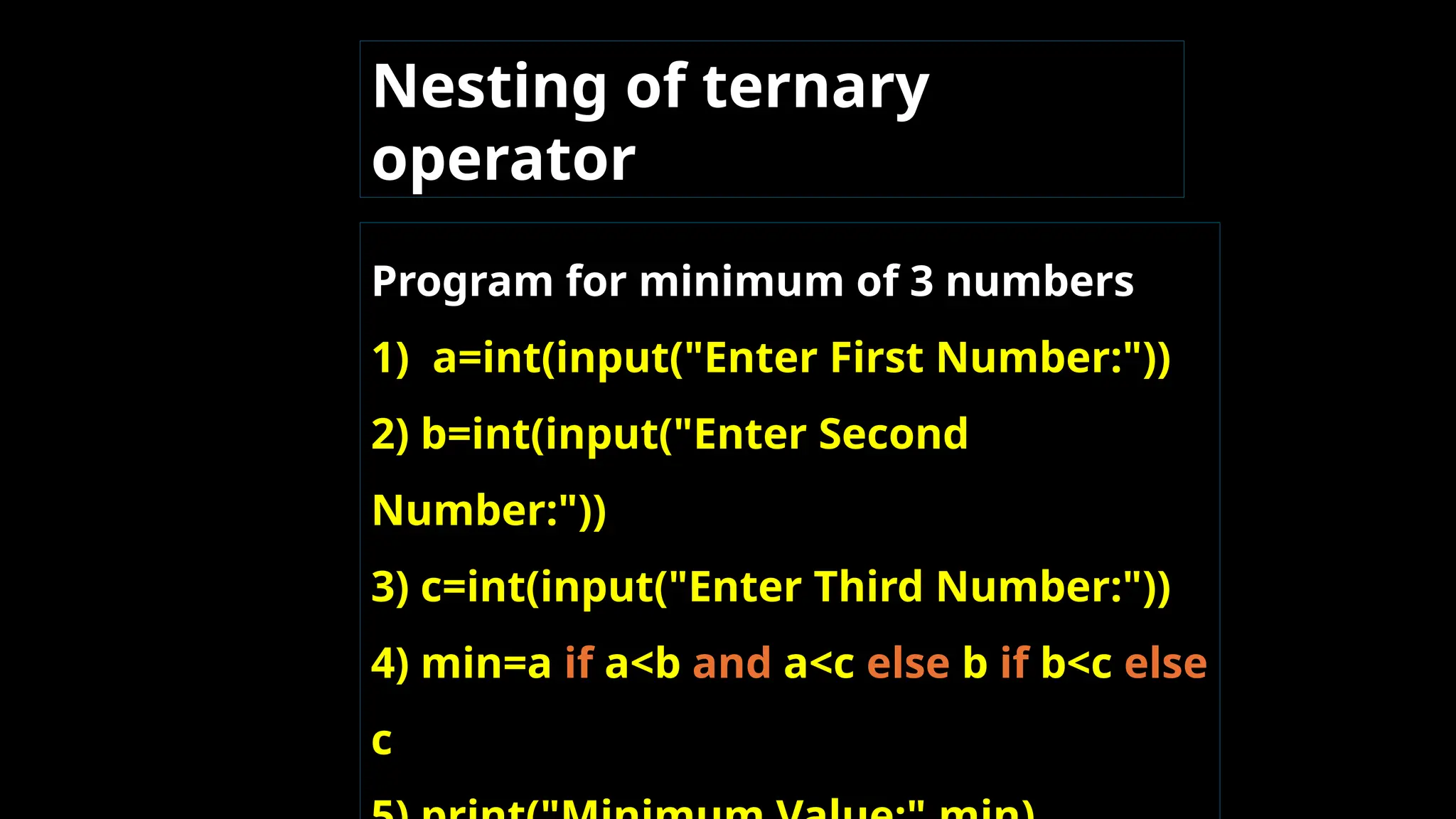 Nesting of ternary
operator
Program for minimum of 3 numbers
1) a=int(input("Enter First Number:"))
2) b=int(input("Enter Second
Number:"))
3) c=int(input("Enter Third Number:"))
4) min=a if a<b and a<c else b if b<c else
c
 