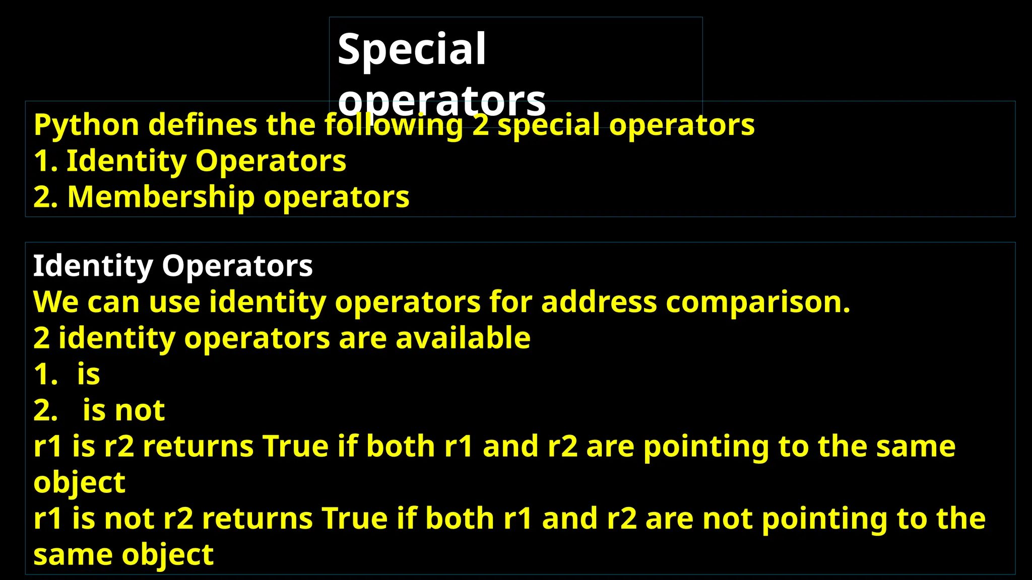 Special
operators
Python defines the following 2 special operators
1. Identity Operators
2. Membership operators
Identity Operators
We can use identity operators for address comparison.
2 identity operators are available
1. is
2. is not
r1 is r2 returns True if both r1 and r2 are pointing to the same
object
r1 is not r2 returns True if both r1 and r2 are not pointing to the
same object
 
