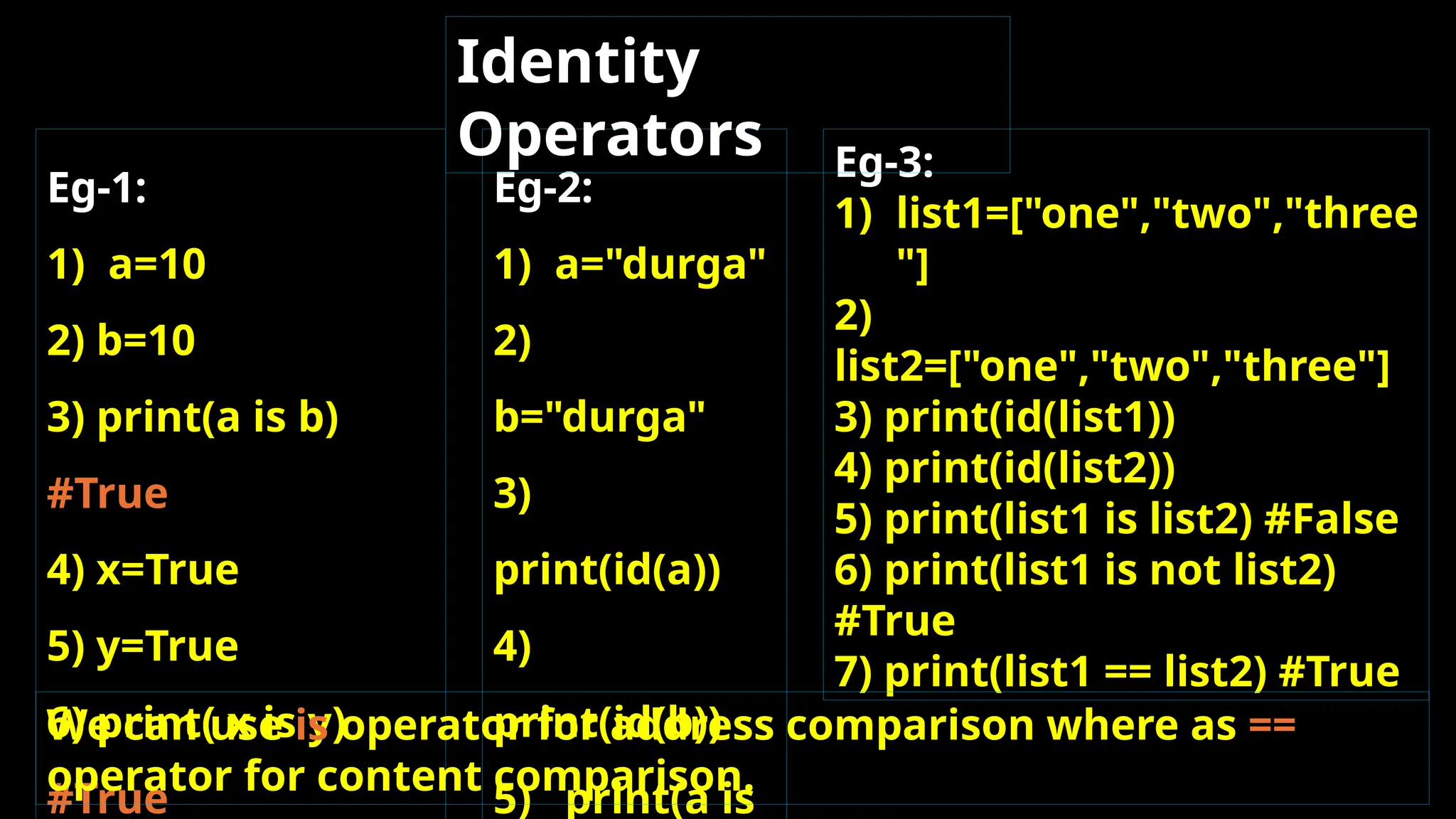 Eg-1:
1) a=10
2) b=10
3) print(a is b)
#True
4) x=True
5) y=True
6) print( x is y)
#True
Eg-2:
1) a="durga"
2)
b="durga"
3)
print(id(a))
4)
print(id(b))
5) print(a is
Eg-3:
1) list1=["one","two","three
"]
2)
list2=["one","two","three"]
3) print(id(list1))
4) print(id(list2))
5) print(list1 is list2) #False
6) print(list1 is not list2)
#True
7) print(list1 == list2) #True
Identity
Operators
We can use is operator for address comparison where as ==
operator for content comparison.
 