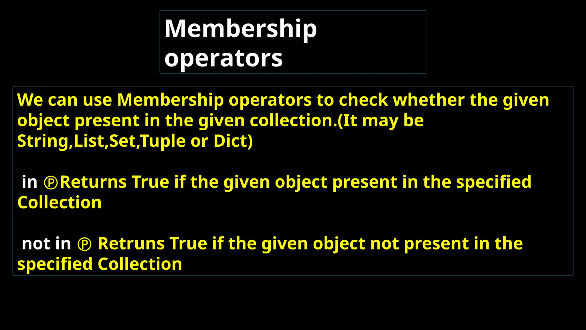 Membership
operators
We can use Membership operators to check whether the given
object present in the given collection.(It may be
String,List,Set,Tuple or Dict)
in Returns True if the given object present in the specified
Collection
not in  Retruns True if the given object not present in the
specified Collection
 