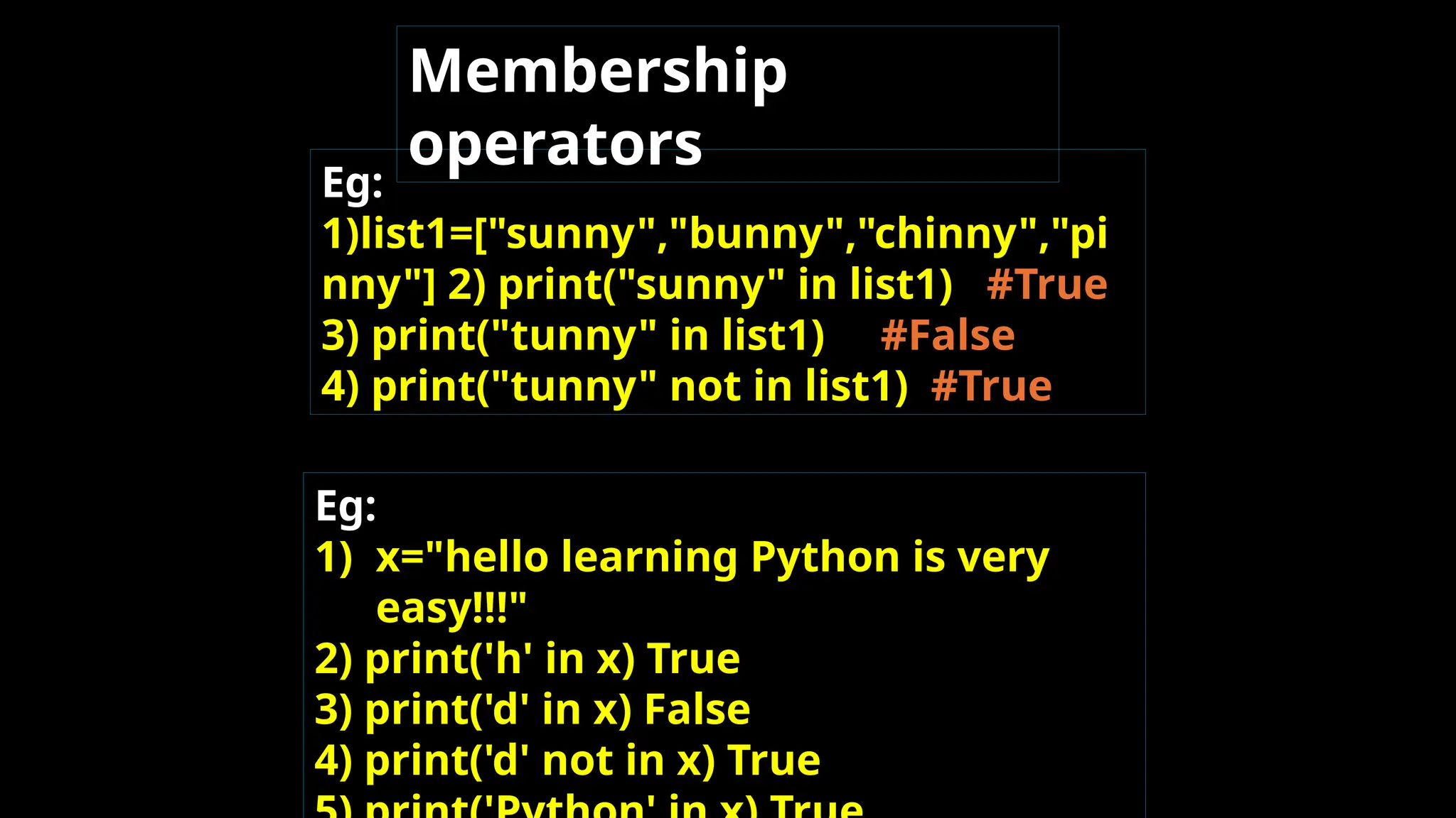 Eg:
1)list1=["sunny","bunny","chinny","pi
nny"] 2) print("sunny" in list1) #True
3) print("tunny" in list1) #False
4) print("tunny" not in list1) #True
Eg:
1) x="hello learning Python is very
easy!!!"
2) print('h' in x) True
3) print('d' in x) False
4) print('d' not in x) True
Membership
operators
 