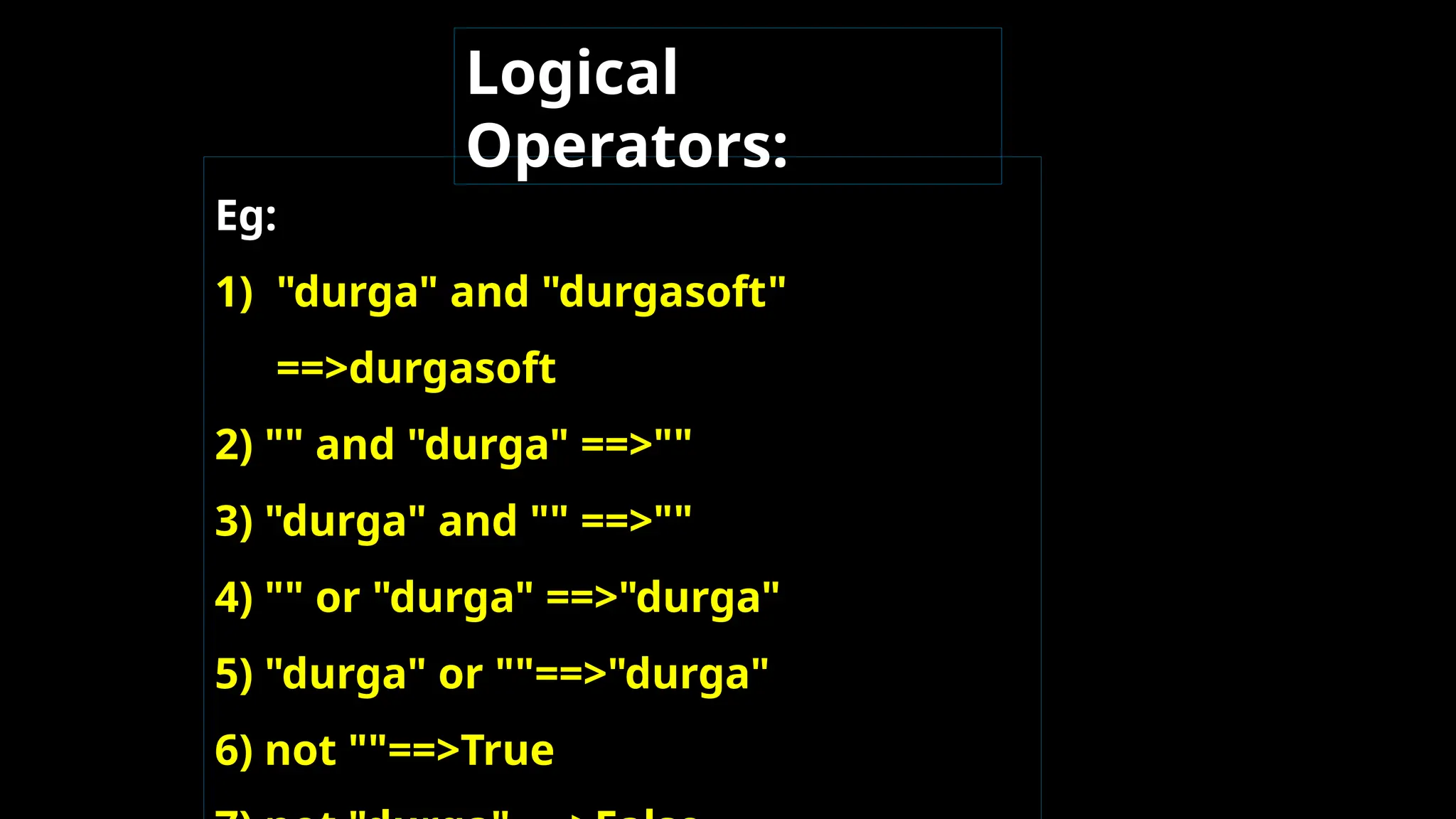 Eg:
1) "durga" and "durgasoft"
==>durgasoft
2) "" and "durga" ==>""
3) "durga" and "" ==>""
4) "" or "durga" ==>"durga"
5) "durga" or ""==>"durga"
6) not ""==>True
Logical
Operators:
 