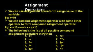 Assignment
Operators:
 We can use assignment operator to assign value to the
variable.
Eg: x=10
 We can combine asignment operator with some other
operator to form compound assignment operator.
Eg: x+=10 ====> x = x+10
 The following is the list of all possible compound
assignment operators in Python
1. +=
2. -=
3. *=
4. /=
5. %=
1. //=
2. **=
3. &=
4. |=
5. ^=
 