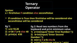 Ternary
Operator
Syntax:
x = firstValue if condition else secondValue
 If condition is True then firstValue will be considered else
secondValue will be considered.
Eg 1:
1) a,b=10,20
2) x=30 if a<b else 40
3) print(x) #30
Eg 2: Read two numbers from the
keyboard and print minimum value
1) a=int(input("Enter First Number:"))
2) b=int(input("Enter Second
Number:"))
3) min=a if a<b else b
 