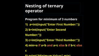 Nesting of ternary
operator
Program for minimum of 3 numbers
1) a=int(input("Enter First Number:"))
2) b=int(input("Enter Second
Number:"))
3) c=int(input("Enter Third Number:"))
4) min=a if a<b and a<c else b if b<c else
c
 