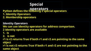 Special
operators
Python defines the following 2 special operators
1. Identity Operators
2. Membership operators
Identity Operators
We can use identity operators for address comparison.
2 identity operators are available
1. is
2. is not
r1 is r2 returns True if both r1 and r2 are pointing to the same
object
r1 is not r2 returns True if both r1 and r2 are not pointing to the
same object
 