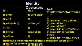 Eg-1:
1) a=10
2) b=10
3) print(a is b)
#True
4) x=True
5) y=True
6) print( x is y)
#True
Eg-2:
1) a="durga"
2)
b="durga"
3)
print(id(a))
4)
print(id(b))
5) print(a is
Eg-3:
1) list1=["one","two","three
"]
2)
list2=["one","two","three"]
3) print(id(list1))
4) print(id(list2))
5) print(list1 is list2) #False
6) print(list1 is not list2)
#True
7) print(list1 == list2) #True
Identity
Operators
We can use is operator for address comparison where as ==
operator for content comparison.
 