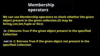 Membership
operators
We can use Membership operators to check whether the given
object present in the given collection.(It may be
String,List,Set,Tuple or Dict)
in Returns True if the given object present in the specified
Collection
not in  Retruns True if the given object not present in the
specified Collection
 