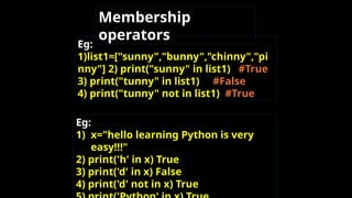 Eg:
1)list1=["sunny","bunny","chinny","pi
nny"] 2) print("sunny" in list1) #True
3) print("tunny" in list1) #False
4) print("tunny" not in list1) #True
Eg:
1) x="hello learning Python is very
easy!!!"
2) print('h' in x) True
3) print('d' in x) False
4) print('d' not in x) True
Membership
operators
 