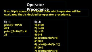 Operator
Precedence
If multiple operators present then which operator will be
evaluated first is decided by operator precedence.
Eg-1:
print(3+10*2)
#23
print((3+10)*2) #
26
Eg-2:
1) a=30
2) b=20
3) c=10
4) d=5
5) print((a+b)*c/d)
#100.0
6) print((a+b)*(c/d))
#100.0
7) print(a+(b*c)/d)
 