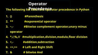 The following list describes operator precedence in Python
Operator
Precedence
1. () #Parenthesis
2. ** #exponential operator
3. ~,- #Bitwise complement operator,unary minus
operator
4. *,/,%,// #multiplication,division,modulo,floor division
5. +,- #addition,subtraction
6. <<,>> # Left and Right Shift
7. & # bitwise And
 