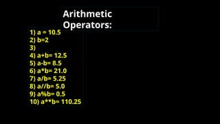 1) a = 10.5
2) b=2
3)
4) a+b= 12.5
5) a-b= 8.5
6) a*b= 21.0
7) a/b= 5.25
8) a//b= 5.0
9) a%b= 0.5
10) a**b= 110.25
Arithmetic
Operators:
 