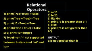 1) print(True>True) ->False
2) print(True>=True)-> True
3) print(10 >True) ->True
4) print(False > True) ->False
5) 6) print(10>'durga’)
7) TypeError: '>' not supported
between instances of 'int' and
'str'
Relational
Operators:
1) a=10
2) b=20
3) if(a>b):
4) print("a is greater than b")
5) else:
6) print("a is not greater than
b")
OUTPUT
a is not greater than b
 