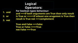 Logical
Operators:
1. and
2. or
3. not
For boolean types behaviour:
and ==>If both arguments are True then only result
is True or ====>If atleast one arugemnt is True then
result is True not ==>complement
True and False ==>False
True or False ===>True
not False ==>True
 