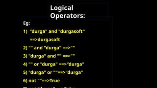 Eg:
1) "durga" and "durgasoft"
==>durgasoft
2) "" and "durga" ==>""
3) "durga" and "" ==>""
4) "" or "durga" ==>"durga"
5) "durga" or ""==>"durga"
6) not ""==>True
Logical
Operators:
 