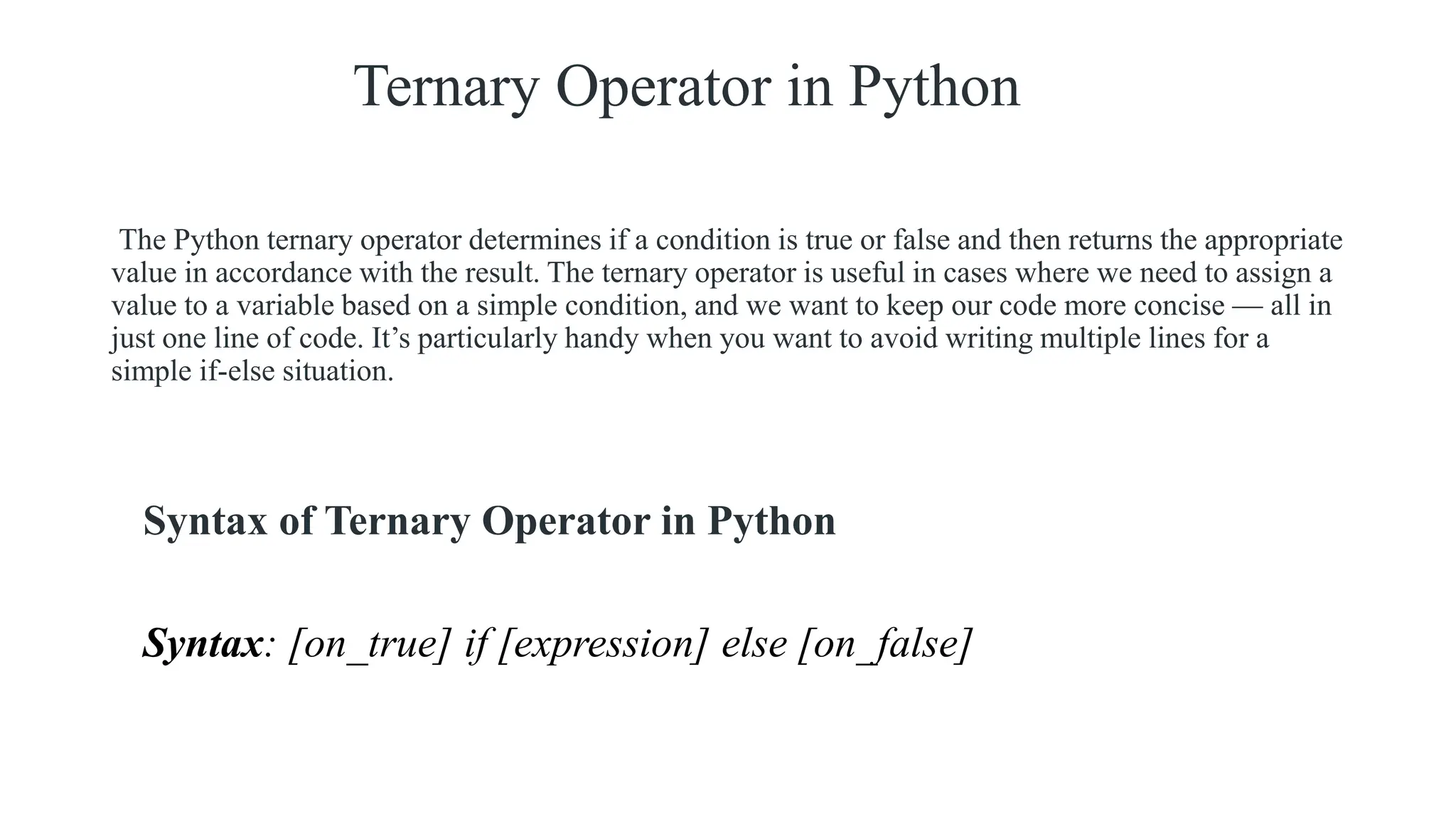 Ternary Operator in Python
The Python ternary operator determines if a condition is true or false and then returns the appropriate
value in accordance with the result. The ternary operator is useful in cases where we need to assign a
value to a variable based on a simple condition, and we want to keep our code more concise — all in
just one line of code. It’s particularly handy when you want to avoid writing multiple lines for a
simple if-else situation.
Syntax of Ternary Operator in Python
Syntax: [on_true] if [expression] else [on_false]
 