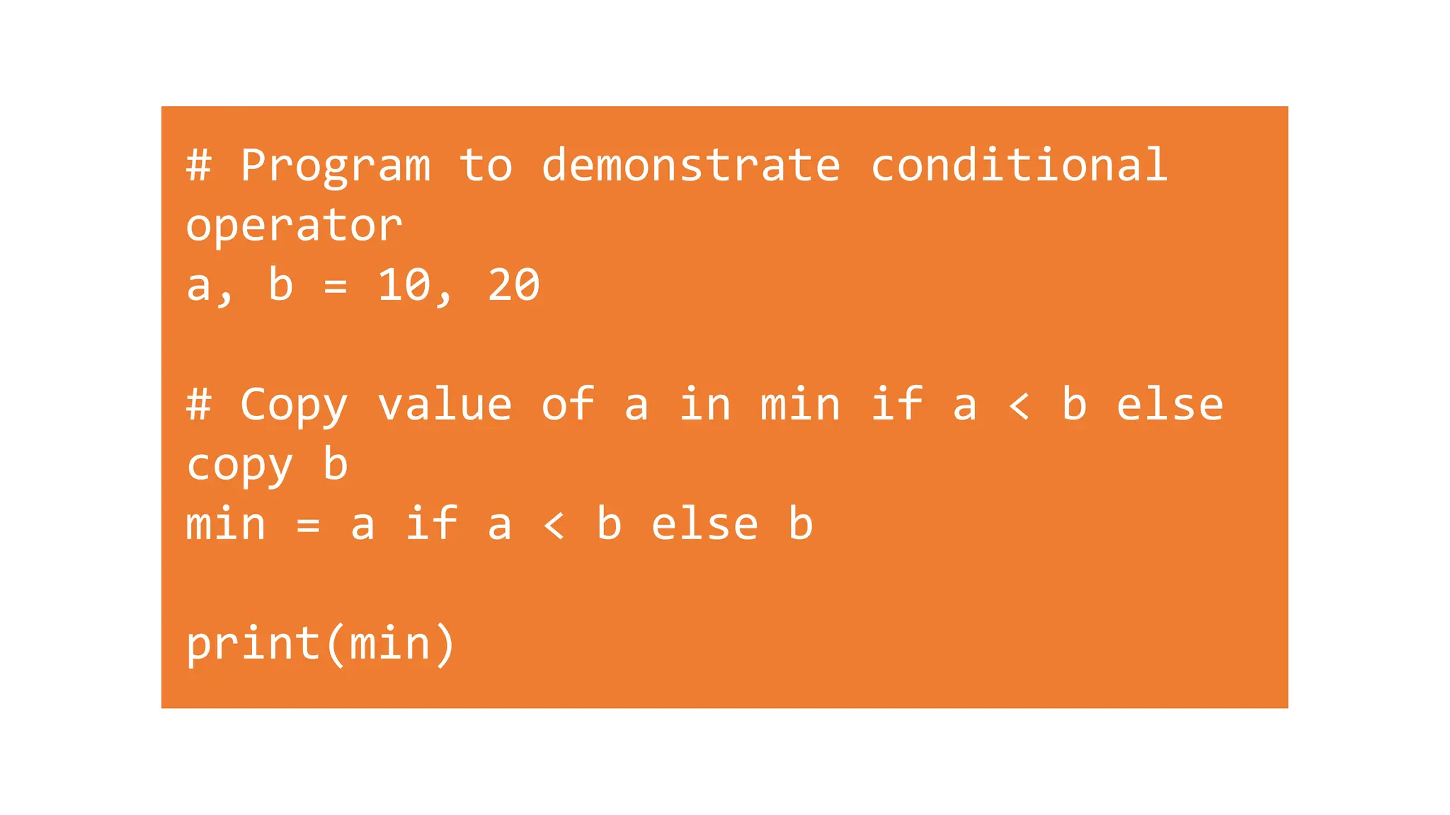 # Program to demonstrate conditional
operator
a, b = 10, 20
# Copy value of a in min if a < b else
copy b
min = a if a < b else b
print(min)
 