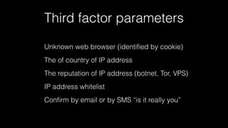 Third factor parameters 
Unknown web browser (identified by cookie) 
The of country of IP address 
The reputation of IP address (botnet, Tor, VPS) 
IP address whitelist 
Confirm by email or by SMS “is it really you” 
 