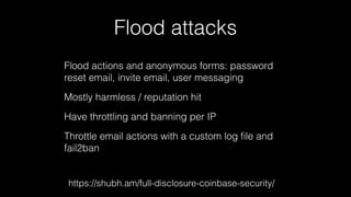 Flood attacks 
Flood actions and anonymous forms: password 
reset email, invite email, user messaging 
Mostly harmless / reputation hit 
Have throttling and banning per IP 
Throttle email actions with a custom log file and 
fail2ban 
https://shubh.am/full-disclosure-coinbase-security/ 
 