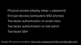 Physical access (display sleep + password) 
Encrypt devices (computers AND phones) 
Two-factor authentication on email inbox 
Two-factor authentication on site admin 
Two-factor SSH 
Google 2FA account incidents: https://ello.co/gb/post/knOWk-qeTqfSpJ6f8-arCQ 
 