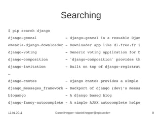 Searching
$ pip search django
django­gencal             ­ django­gencal is a resuable Djan
emencia.django.downloader ­ Downloader app like dl.free.fr i
django­voting             ­ Generic voting application for D
django­composition        ­ `django­composition` provides th
django­invitation         ­ Built on top of django­registrat
…
django­cnotes             ­ Django cnotes provides a simple 
django_messages_framework ­ Backport of django (dev)'s messa
blogango                  ­ A django based blog
django­fancy­autocomplete ­ A simple AJAX autocomplete helpe

12.01.2011            Daniel Hepper <daniel.hepper@epicco.de>   8
 