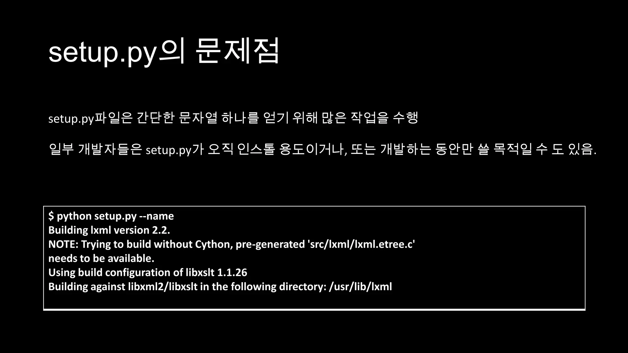setup.py의 문제점

setup.py파일은 간단한 문자열 하나를 얻기 위해 많은 작업을 수행

일부 개발자들은 setup.py가 오직 인스톨 용도이거나, 또는 개발하는 동안만 쓸 목적일 수 도 있음.




$ python setup.py --name
Building lxml version 2.2.
NOTE: Trying to build without Cython, pre-generated 'src/lxml/lxml.etree.c'
needs to be available.
Using build configuration of libxslt 1.1.26
Building against libxml2/libxslt in the following directory: /usr/lib/lxml
 