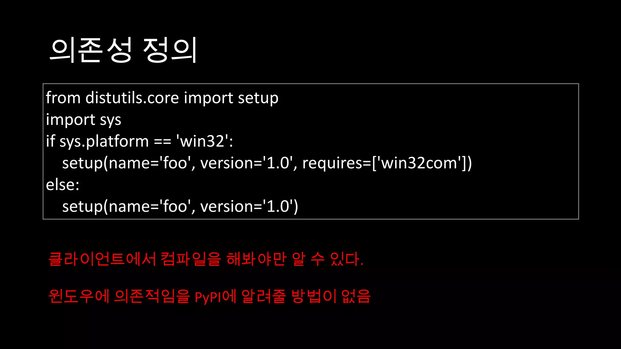 의존성 정의
from distutils.core import setup
import sys
if sys.platform == 'win32':
   setup(name='foo', version='1.0', requires=['win32com'])
else:
   setup(name='foo', version='1.0')

클라이언트에서 컴파일을 해봐야만 알 수 있다.

윈도우에 의존적임을 PyPI에 알려줄 방법이 없음
 
