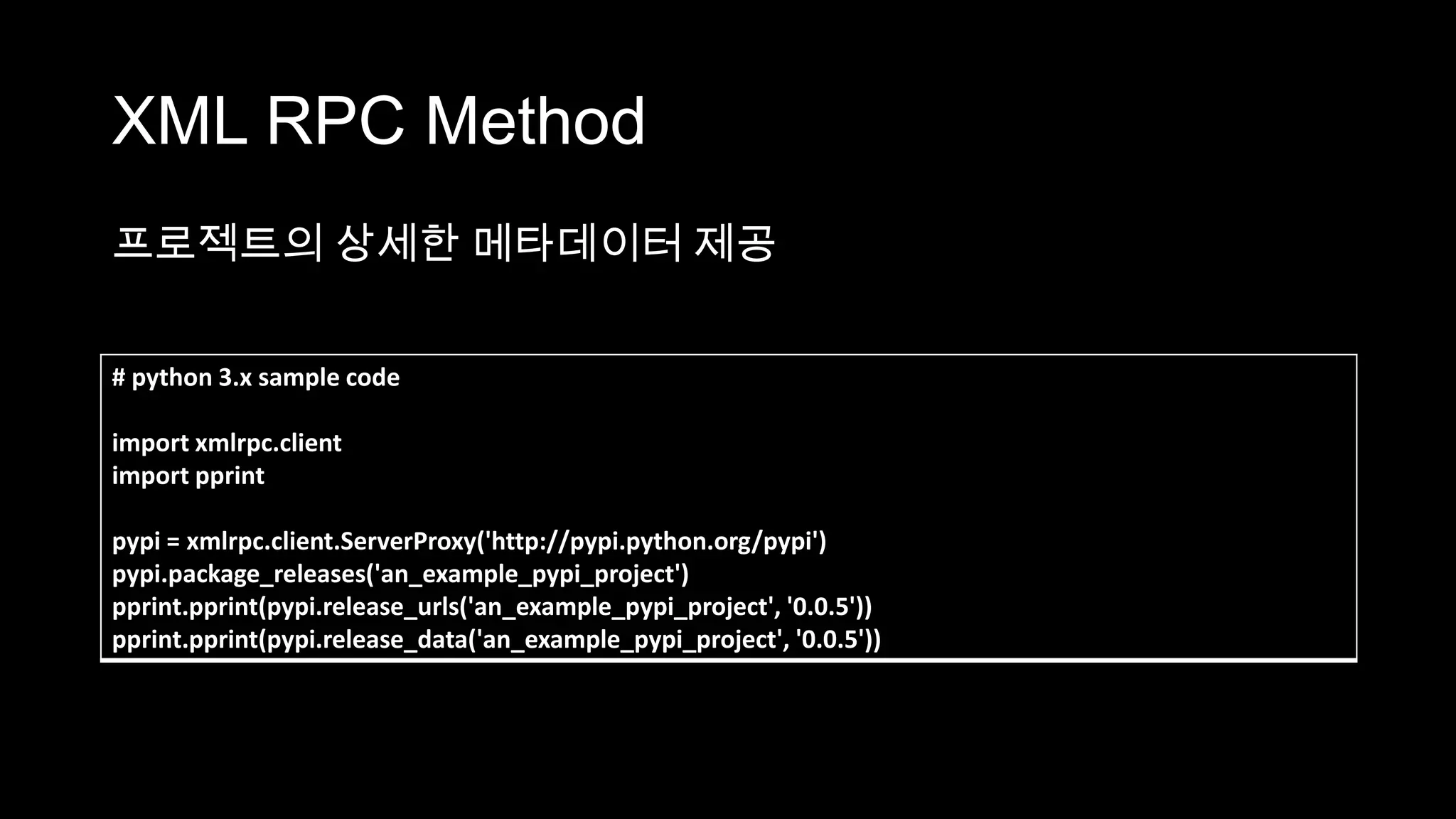 XML RPC Method
프로젝트의 상세한 메타데이터 제공

# python 3.x sample code

import xmlrpc.client
import pprint

pypi = xmlrpc.client.ServerProxy('http://pypi.python.org/pypi')
pypi.package_releases('an_example_pypi_project')
pprint.pprint(pypi.release_urls('an_example_pypi_project', '0.0.5'))
pprint.pprint(pypi.release_data('an_example_pypi_project', '0.0.5'))
 