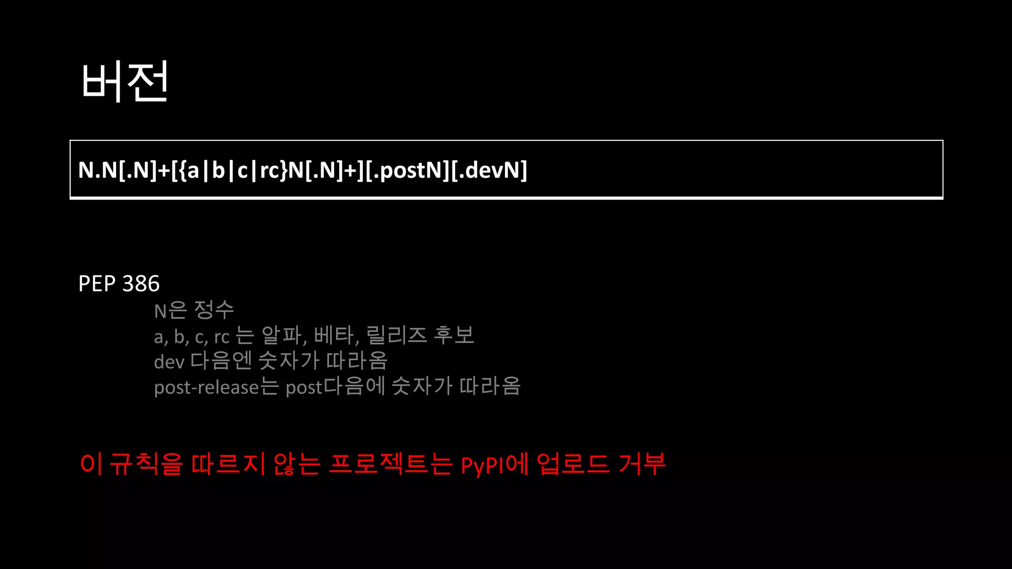 버전
N.N[.N]+[{a|b|c|rc}N[.N]+][.postN][.devN]



PEP 386
      N은 정수
      a, b, c, rc 는 알파, 베타, 릴리즈 후보
      dev 다음엔 숫자가 따라옴
      post-release는 post다음에 숫자가 따라옴


이 규칙을 따르지 않는 프로젝트는 PyPI에 업로드 거부
 