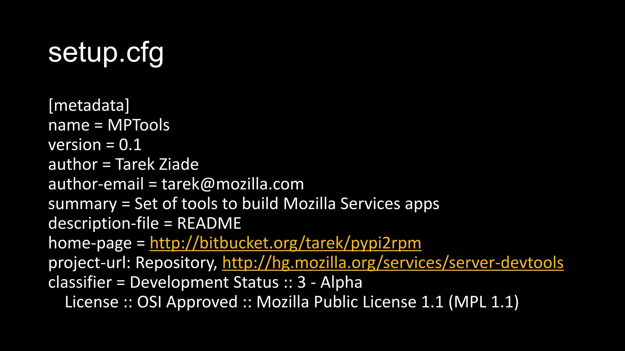 setup.cfg
[metadata]
name = MPTools
version = 0.1
author = Tarek Ziade
author-email = tarek@mozilla.com
summary = Set of tools to build Mozilla Services apps
description-file = README
home-page = http://bitbucket.org/tarek/pypi2rpm
project-url: Repository, http://hg.mozilla.org/services/server-devtools
classifier = Development Status :: 3 - Alpha
   License :: OSI Approved :: Mozilla Public License 1.1 (MPL 1.1)
 