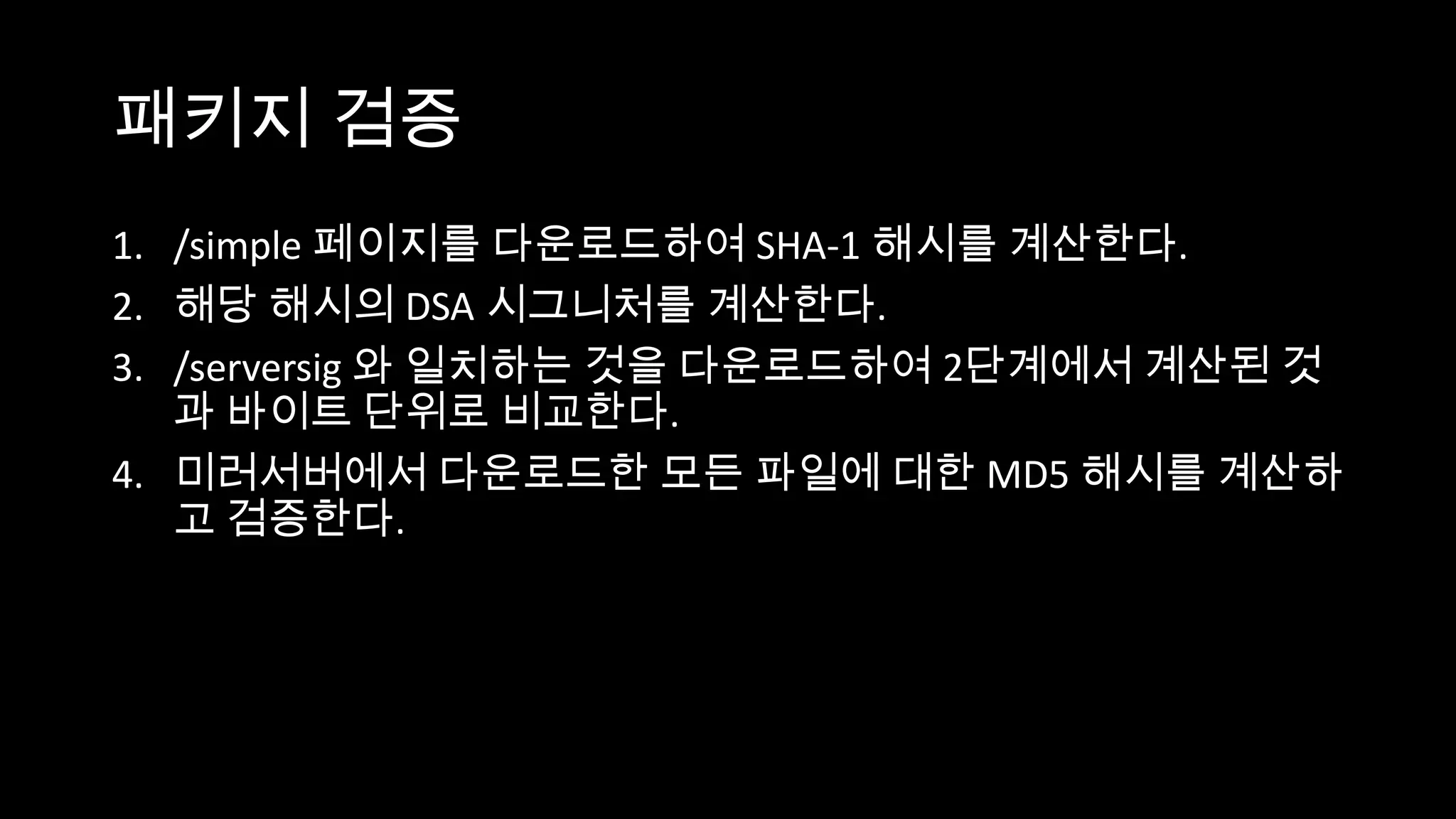 패키지 검증
1. /simple 페이지를 다운로드하여 SHA-1 해시를 계산한다.
2. 해당 해시의 DSA 시그니처를 계산한다.
3. /serversig 와 일치하는 것을 다운로드하여 2단계에서 계산된 것
   과 바이트 단위로 비교한다.
4. 미러서버에서 다운로드한 모든 파일에 대한 MD5 해시를 계산하
   고 검증한다.
 