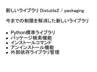 新しいライブラリ Distutils2 / packaging

今までの制限を解消した新しいライブラリ

●   Python標準ライブラリ
●   パッケージ検索機能
●   インストールコマンド
●   アンインストール機能
●   外部依存ライブラリ管理
 