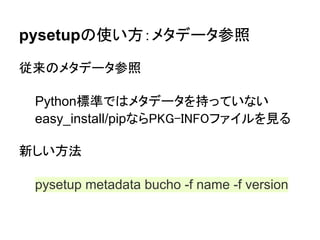 pysetupの使い方：メタデータ参照

従来のメタデータ参照

 Python標準ではメタデータを持っていない
 easy_install/pipならPKG-INFOファイルを見る

新しい方法

 pysetup metadata bucho -f name -f version
 