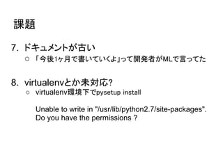 課題

7. ドキュメントが古い
   ○ 「今後1ヶ月で書いていくよ」って開発者がMLで言ってた

8. virtualenvとか未対応?
  ○ virtualenv環境下でpysetup install

    Unable to write in "/usr/lib/python2.7/site-packages".
    Do you have the permissions ?
 