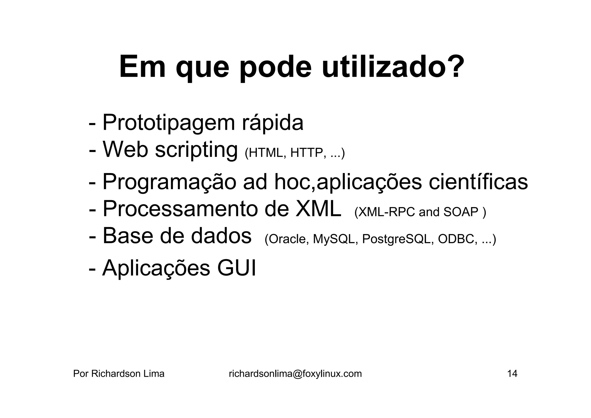 Em que pode utilizado?
   - Prototipagem rápida
   - Web scripting (HTML, HTTP, ...)
   - Programação ad hoc,aplicações científicas
   - Processamento de XML (XML-RPC and SOAP )
   - Base de dados (Oracle, MySQL, PostgreSQL, ODBC, ...)
   - Aplicações GUI



Por Richardson Lima   richardsonlima@foxylinux.com    14
 