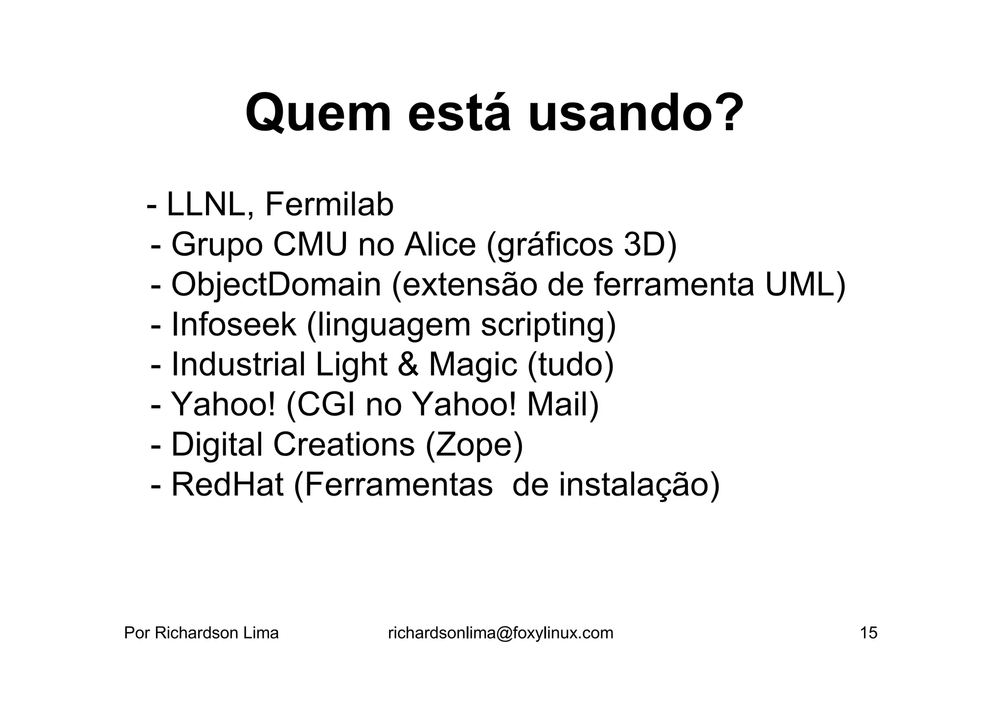 Quem está usando?
  - LLNL, Fermilab
  - Grupo CMU no Alice (gráficos 3D)
  - ObjectDomain (extensão de ferramenta UML)
  - Infoseek (linguagem scripting)
  - Industrial Light & Magic (tudo)
  - Yahoo! (CGI no Yahoo! Mail)
  - Digital Creations (Zope)
  - RedHat (Ferramentas de instalação)



Por Richardson Lima   richardsonlima@foxylinux.com   15
 