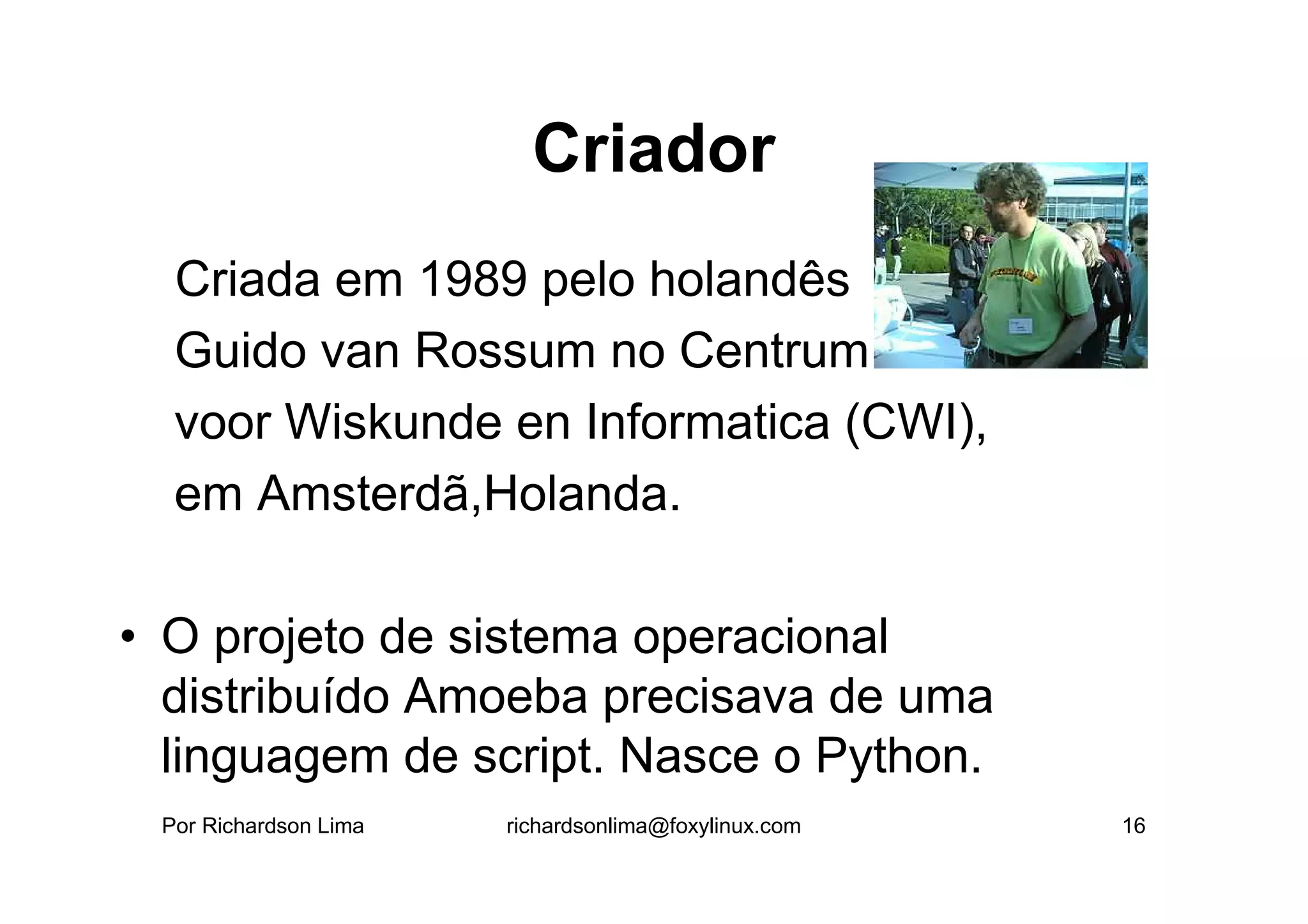 Criador
• Criada em 1989 pelo holandês
  Guido van Rossum no Centrum
  voor Wiskunde en Informatica (CWI),
  em Amsterdã,Holanda.

• O projeto de sistema operacional
  distribuído Amoeba precisava de uma
  linguagem de script. Nasce o Python.
 Por Richardson Lima   richardsonlima@foxylinux.com   16
 