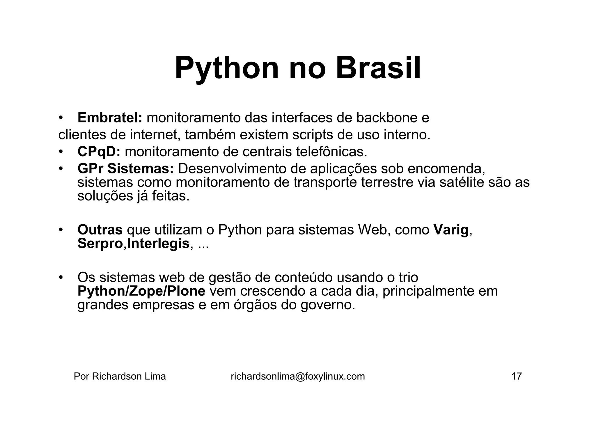 Python no Brasil
• Embratel: monitoramento das interfaces de backbone e
clientes de internet, também existem scripts de uso interno.
• CPqD: monitoramento de centrais telefônicas.
• GPr Sistemas: Desenvolvimento de aplicações sob encomenda,
    sistemas como monitoramento de transporte terrestre via satélite são as
    soluções já feitas.

• Outras que utilizam o Python para sistemas Web, como Varig,
  Serpro,Interlegis, ...

• Os sistemas web de gestão de conteúdo usando o trio
  Python/Zope/Plone vem crescendo a cada dia, principalmente em
  grandes empresas e em órgãos do governo.



  Por Richardson Lima      richardsonlima@foxylinux.com                17
 