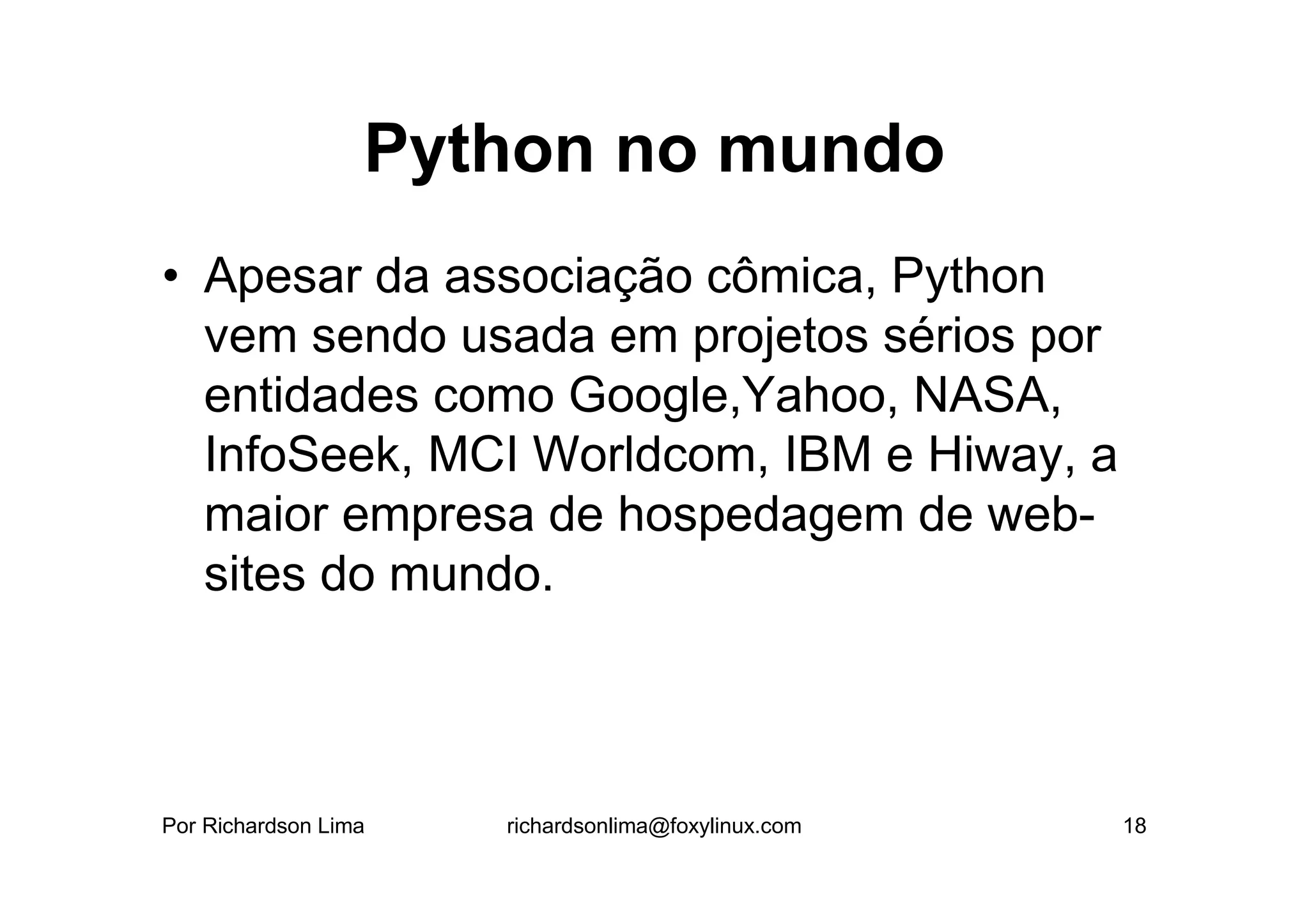 Python no mundo
• Apesar da associação cômica, Python
  vem sendo usada em projetos sérios por
  entidades como Google,Yahoo, NASA,
  InfoSeek, MCI Worldcom, IBM e Hiway, a
  maior empresa de hospedagem de web-
  sites do mundo.



Por Richardson Lima   richardsonlima@foxylinux.com   18
 