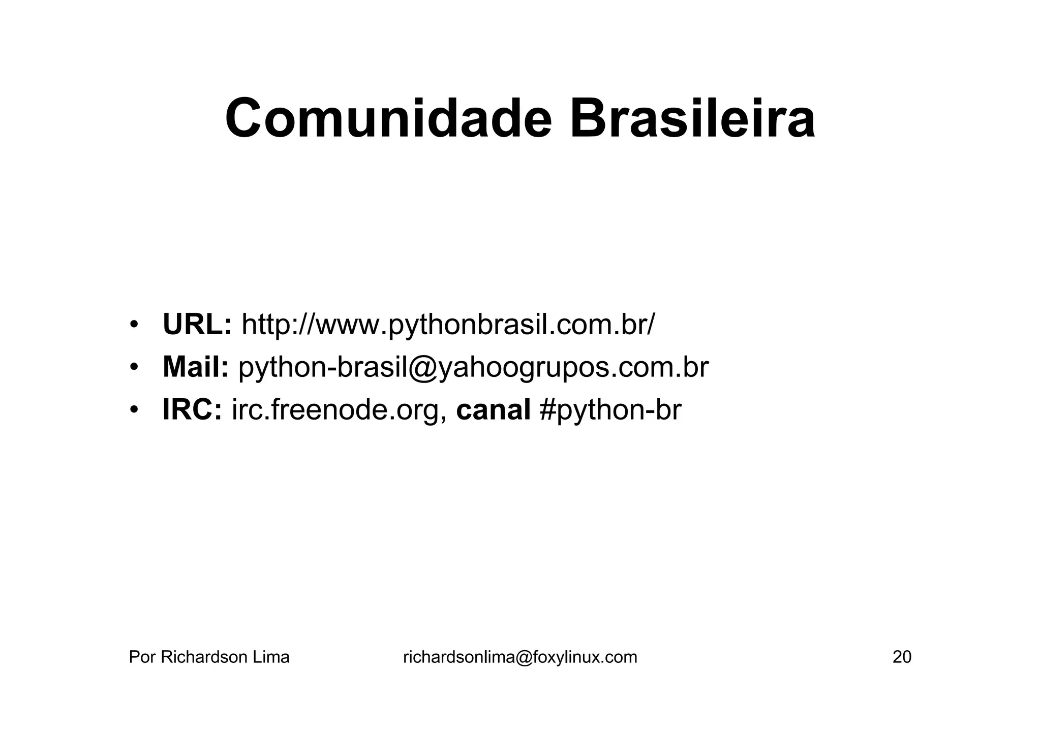 Comunidade Brasileira


• URL: http://www.pythonbrasil.com.br/
• Mail: python-brasil@yahoogrupos.com.br
• IRC: irc.freenode.org, canal #python-br




Por Richardson Lima   richardsonlima@foxylinux.com   20
 